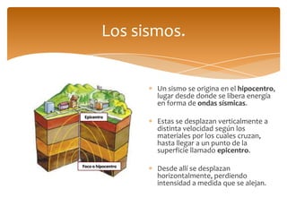 Los sismos.


                    Un sismo se origina en el hipocentro,
                    lugar desde donde se libera energía
                    en forma de ondas sísmicas.
 Epicentro
                    Estas se desplazan verticalmente a
                    distinta velocidad según los
                    materiales por los cuales cruzan,
                    hasta llegar a un punto de la
                    superficie llamado epicentro.
Foco o hipocentro
                    Desde allí se desplazan
                    horizontalmente, perdiendo
                    intensidad a medida que se alejan.
 