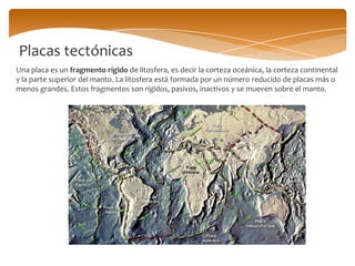Placas tectónicas
Una placa es un fragmento rígido de litosfera, es decir la corteza oceánica, la corteza continental
y la parte superior del manto. La litosfera está formada por un número reducido de placas más o
menos grandes. Estos fragmentos son rígidos, pasivos, inactivos y se mueven sobre el manto.
 