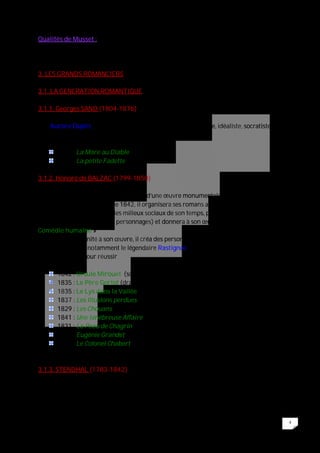 4
Qualités de Musset :
La fantaisie et la sincérité du sentiment sans artifices.
3. LES GRANDS ROMANCIERS
3.1. LA GENERATION ROMANTIQUE
3.1.1. Georges SAND (1804-1876)
Née Aurore Dupin, elle sera tour à tour : romanesque, féministe, idéaliste, socratiste,
puis champêtre (genre dans lequel elle excella)
1846 : La Mare au Diable
1848 : La petite Fadette
3.1.2. Honoré de BALZAC (1799-1850)
Maître du roman réaliste, il est l’auteur d’une œuvre monumentale, tant par la quantité
que par la qualité. A partir de 1842, il organisera ses romans autour d’une idée directrice
(peindre les mœurs et tous les milieux sociaux de son temps, par un art du portrait qui
reflète la psychologie de ses personnages) et donnera à son œuvre un nom : « la
Comédie humaine »
En donnant une unité à son œuvre, il créa des personnages que l’on retrouve dans
plusieurs romans notamment le légendaire Rastignac, figure du jeune provincial
montant à Paris pour réussir
1842 : Ursule Mirouet (scènes de la vie de province)
1835 : Le Père Goriot (drame social et familial)
1835 : Le Lys dans la Vallée (roman d’Amour en Province)
1837 : Les Illusions perdues
1829 : Les Chouans (roman historique)
1841 : Une ténébreuse Affaire (précurseur du roman policier)
1831 : La Peau de Chagrin (amorce du fantastique)
1833 : Eugénie Grandet (scènes de la vie provinciale)
1832 : Le Colonel Chabert (scènes de la vie parisienne)
3.1.3. STENDHAL (1783-1842)
Autre géant des romanciers romantiques, Stendhal, né Henri Beyle, connaîtra quant à lui
une reconnaissance posthume. Lui-même pensait qu’il ne pouvait pas être compris avant
1880 et par conséquent écrivit sans se soucier d’une reconnaissance immédiate.
 