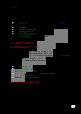 5
Seul Balzac saluera son génie.
S’il garde des romantiques les thèmes et une approche centré autour d’un personnage
qui parle à la première personne du singulier (et fait de l’introspection), il s’en éloigne
par sa volonté de ne pas faire de poésie. Il refuse donc les artifices faciles afin de trouver
un style aussi concis et précis que celui du « Code civil ».
Ces écrits :
1822 : De l’Amour (essai : illustration des thèses du philosophe Destutt de
Tracy)
1827 : Armance
1829 : Promenade dans Rome
1830 : Le Rouge et le Noir
1839 : La Chartreuse de Parme
: Lucien Leuwen (inachevé te posthume)
3.2. LES ROMANCIERS REALISTES
3.2.1. GUSTAVE FLAUBERT (1821-1880)
Flaubert est le style même de l’écrivain pour qui la littérature seule est à même non pas
de donner un sens à l’univers mais à en révéler l’inanité. Il est donc du devoir de
l’écrivain de travailler sans cesse pour atteindre une perfection formelle. Mme Bovary
sera écrit en 53 mois. Il rêve d’ »un livre sur rien » qui se tiendrait de lui-même par la
force de son style. C’est pourquoi il sera l’écrivain qui met en scène l’échec.
Ses écrits :
1857 : Madame Bovary (échec sentimental)
1862 : Salammbô (le héros se situe dans la débâcle historique)
1869 : Education sentimentale
1877 : Trois Contes (parmi lesquels « un Cœur simple »)
1874 : Tentation de St Antoine (inachevé)
Posthume : Bouvard et Pécuchet (échec intellectuel ; inachevé)
3.2.2. EMILE ZOLA ET LE NATURALISME
Emile Zola fut le chef de file d’un mouvement littéraire qui contesta le réalisme à la
Flaubert, vide de sens, pour se faire les témoins des nouvelles forces en présence. Les
thèmes naturalistes sont donc socialisants. Le naturalisme observe les faux sociaux
comme es phénomènes classiques expérimentaux : admirateur de Claude Bernard qui
écrivit ‘introduction à la médecine expérimentale », s’intéresse donc à la biologie, aux
maladies héréditaires, aux conditionnements psychologiques.
 
