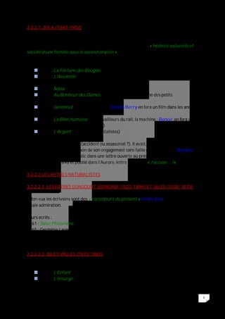6
3.2.2.1. ZOLA (1840-1902)
Dès 1868, il trace le plan de l’ensemble du cycle des Rougon-Macquart et à partir de
1871, il publie à raison d’un roman par an les 2O livres de cette « histoire naturelle et
sociale d’une famille sous le second empire ».
Ses écrits :
1871 : La Fortune des Rougon (1er)
1877 : L’Assomoir (7ème ouvrage ; 1er succès ; scandale ; mise en scène des
milieux ouvriers, de l’alcool)
1880 : Nana (une courtisane)
1883 : Au Bonheur des Dames (le grand magasin, la ruine des petits
commerçants)
1885 : Germinal (la mine, la grève ; Claude Berry en fera un film dans les années
1980)
1890 : La Bête humaine (les travailleurs du rail, la machine ; Renoir en fera un
chef d’œuvre au cinéma en 1938)
1891 : L’Argent (les sociétés capitalistes)
Il mourut en 1902 asphyxié (accident ou assassinat ?). Il avait, en effet de nombreux
ennemis, notamment en raison de son engagement sans faille dans l’ « Affaire Dreyfus »,
qu’il mit à jour au grand public dans une lettre ouverte au président de la République,
datée du 13/01/1898 et publié dans l’Aurore, lettre intitulée : « J’accuse … !».
3.2.2.2 LES AUTRES NATURALISTES
3.2.2.2.1. LES FRERES GONGOURT (EDMOND (1822-1896) ET JULES (1830-1870)
Selon eux les écrivains sont des « raconteurs du présent » Emile Zola leur voue une
totale admiration.
Leurs écrits :
1861 : Sœur Philomène (histoire d’une infirmière à l’hôpital de Rouen).
1865 : Germinie Lacerteux (histoire d’une leurs bonnes)
Par testament, ils donneront leur nom à un prix littéraire encore donné aujourd’hui.
3.2.2.2.2. JULES VALLES (1832-1885)
Ses principaux romans :
1879 : L’Enfant
1885 : L’Insurgé
 