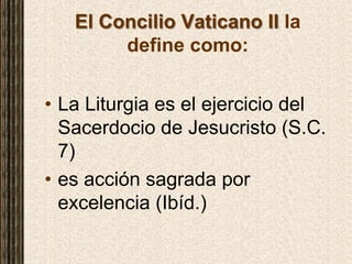 El Concilio Vaticano II la
define como:
• La Liturgia es el ejercicio del
Sacerdocio de Jesucristo (S.C.
7)
• es acción sagrada por
excelencia (Ibíd.)