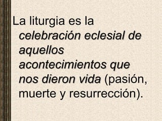 La liturgia es la
celebración eclesial de
aquellos
acontecimientos que
nos dieron vida (pasión,
muerte y resurrección).