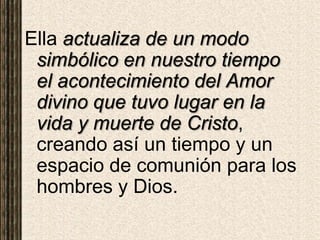 Ella actualiza de un modo
simbólico en nuestro tiempo
el acontecimiento del Amor
divino que tuvo lugar en la
vida y muerte de Cristo,
creando así un tiempo y un
espacio de comunión para los
hombres y Dios.