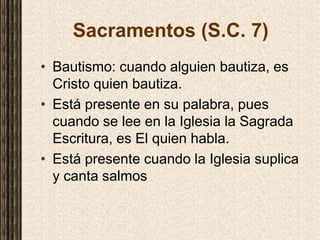 Sacramentos (S.C. 7)
• Bautismo: cuando alguien bautiza, es
Cristo quien bautiza.
• Está presente en su palabra, pues
cuando se lee en la Iglesia la Sagrada
Escritura, es El quien habla.
• Está presente cuando la Iglesia suplica
y canta salmos