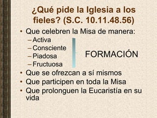 ¿Qué pide la Iglesia a los
fieles? (S.C. 10.11.48.56)
• Que celebren la Misa de manera:
– Activa
– Consciente
– Piadosa FORMACIÓN
– Fructuosa
• Que se ofrezcan a sí mismos
• Que participen en toda la Misa
• Que prolonguen la Eucaristía en su
vida