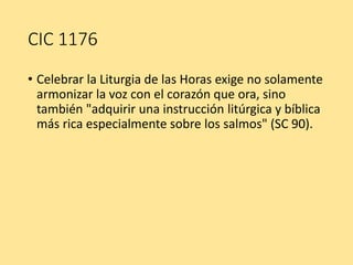 CIC 1176
• Celebrar la Liturgia de las Horas exige no solamente
armonizar la voz con el corazón que ora, sino
también "adquirir una instrucción litúrgica y bíblica
más rica especialmente sobre los salmos" (SC 90).
 