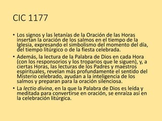 CIC 1177
• Los signos y las letanías de la Oración de las Horas
insertan la oración de los salmos en el tiempo de la
Iglesia, expresando el simbolismo del momento del día,
del tiempo litúrgico o de la fiesta celebrada.
• Además, la lectura de la Palabra de Dios en cada Hora
(con los responsorios y los troparios que le siguen), y, a
ciertas Horas, las lecturas de los Padres y maestros
espirituales, revelan más profundamente el sentido del
Misterio celebrado, ayudan a la inteligencia de los
salmos y preparan para la oración silenciosa.
• La lectio divina, en la que la Palabra de Dios es leída y
meditada para convertirse en oración, se enraíza así en
la celebración litúrgica.
 