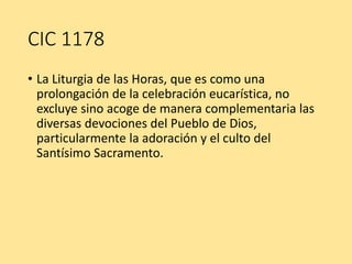 CIC 1178
• La Liturgia de las Horas, que es como una
prolongación de la celebración eucarística, no
excluye sino acoge de manera complementaria las
diversas devociones del Pueblo de Dios,
particularmente la adoración y el culto del
Santísimo Sacramento.
 
