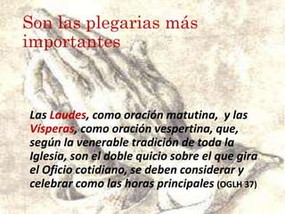 Son las plegarias más
importantes
Las Laudes, como oración matutina, y las
Vísperas, como oración vespertina, que,
según la venerable tradición de toda la
Iglesia, son el doble quicio sobre el que gira
el Oficio cotidiano, se deben considerar y
celebrar como las horas principales (OGLH 37)
 