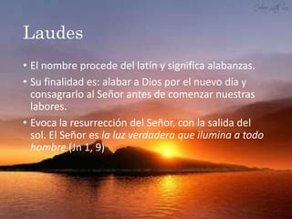 Laudes
• El nombre procede del latín y significa alabanzas.
• Su finalidad es: alabar a Dios por el nuevo día y
consagrarlo al Señor antes de comenzar nuestras
labores.
• Evoca la resurrección del Señor, con la salida del
sol. El Señor es la luz verdadera que ilumina a todo
hombre (Jn 1, 9)
 
