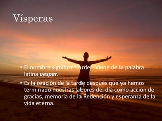 Vísperas
• El nombre significa “tarde”. Viene de la palabra
latina vesper.
• Es la oración de la tarde después que ya hemos
terminado nuestras labores del día como acción de
gracias, memoria de la Redención y esperanza de la
vida eterna.
 