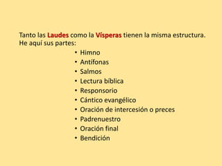 Tanto las Laudes como la Vísperas tienen la misma estructura.
He aquí sus partes:
• Himno
• Antífonas
• Salmos
• Lectura bíblica
• Responsorio
• Cántico evangélico
• Oración de intercesión o preces
• Padrenuestro
• Oración final
• Bendición
 