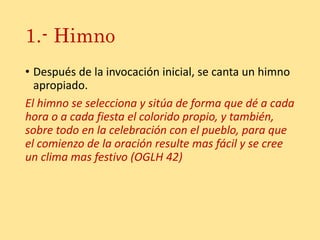 1.- Himno
• Después de la invocación inicial, se canta un himno
apropiado.
El himno se selecciona y sitúa de forma que dé a cada
hora o a cada fiesta el colorido propio, y también,
sobre todo en la celebración con el pueblo, para que
el comienzo de la oración resulte mas fácil y se cree
un clima mas festivo (OGLH 42)
 