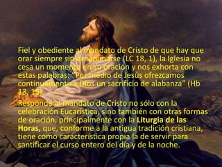 Fiel y obediente al mandato de Cristo de que hay que
orar siempre sin desanimarse (LC 18, 1), la Iglesia no
cesa un momento en su oración y nos exhorta con
estas palabras: “Por medio de Jesús ofrezcamos
continuamente a Dios un sacrificio de alabanza” (Hb
13, 15).
Responde al mandato de Cristo no sólo con la
celebración Eucarística, sino también con otras formas
de oración, principalmente con la Liturgia de las
Horas, que, conforme a la antigua tradición cristiana,
tiene como característica propia la de servir para
santificar el curso entero del día y de la noche.
 