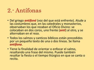 2.- Antífonas
• Del griego antifoné (voz del que está enfrente). Alude a
las costumbres que, en las catedrales y monasterios,
observaban los que rezaban el Oficio Divino: se
colocaban en dos coros, uno frente (antí) al otro, y se
alternaban en el rezo.
• Todos los salmos y canticos bíblicos están precedidos
por un pequeño texto de una o dos líneas. Se llama
antífona.
• Tiene la finalidad de orientar o enfocar el salmo,
resaltando una frase del mismo. Puede también
resaltar la fiesta o el tiempo litúrgico en que se canta o
recita.
 