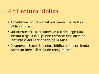 4.- Lectura bíblica
• A continuación de los salmos viene una lectura
bíblica breve.
• Solamente en excepciones se puede elegir una
lectura larga la cual puede tomarse del Oficio de
Lecturas o del Leccionario de la Misa.
• Después de hacer la lectura bíblica, se recomienda
hacer un breve silencio de recogimiento.
 