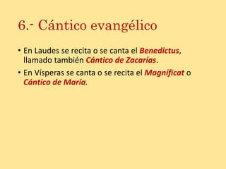 6.- Cántico evangélico
• En Laudes se recita o se canta el Benedictus,
llamado también Cántico de Zacarías.
• En Vísperas se canta o se recita el Magníficat o
Cántico de María.
 