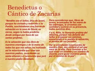 Benedictus o
Cántico de Zacarías
“Bendito sea el Señor, Dios de Israel,
porque ha visitado y redimido a su
Pueblo, suscitándonos una fuerza de
salvación en la casa de David, su
siervo, según lo había predicho
desde antiguo por boca de sus
santos profetas.
Es la salvación que nos libra de
nuestros enemigos y de la mano de
todos los que nos odian; ha realizado
así la misericordia que tuvo con
nuestros padres, recordando su
santa alianza y el juramento que juró
a nuestro padre Abraham.
Para concedernos que, libres de
temor, arrancados de las mano de
los enemigos, le sirvamos con
santidad y justicia en su presencia,
todos nuestros días.
Y a tí, Niño, te llamarán profeta del
Altísimo, porque irás delante del
Señor a preparar sus caminos,
anunciando a su pueblo la salvación,
el perdón de sus pecados.
Por la entrañable misericordia de
nuestro Dios, nos visitará el sol que
nace de lo alto. Para iluminar a los
que viven en tiniebla y en sombra de
muerte, para guiar nuestros pasos
por el camino de la paz”.
 