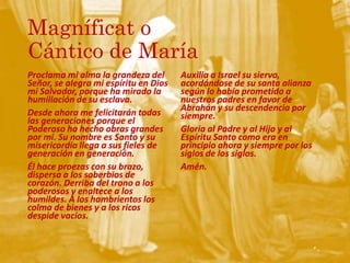 Magníficat o
Cántico de María
Proclama mi alma la grandeza del
Señor, se alegra mi espíritu en Dios
mi Salvador, porque ha mirado la
humillación de su esclava.
Desde ahora me felicitarán todas
las generaciones porque el
Poderoso ha hecho obras grandes
por mí. Su nombre es Santo y su
misericordia llega a sus fieles de
generación en generación.
Él hace proezas con su brazo,
dispersa a los soberbios de
corazón. Derriba del trono a los
poderosos y enaltece a los
humildes. A los hambrientos los
colma de bienes y a los ricos
despide vacíos.
Auxilia a Israel su siervo,
acordándose de su santa alianza
según lo había prometido a
nuestros padres en favor de
Abrahán y su descendencia por
siempre.
Gloria al Padre y al Hijo y al
Espíritu Santo como era en
principio ahora y siempre por los
siglos de los siglos.
Amén.
 