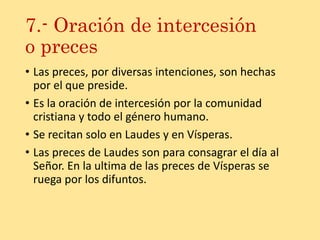 7.- Oración de intercesión
o preces
• Las preces, por diversas intenciones, son hechas
por el que preside.
• Es la oración de intercesión por la comunidad
cristiana y todo el género humano.
• Se recitan solo en Laudes y en Vísperas.
• Las preces de Laudes son para consagrar el día al
Señor. En la ultima de las preces de Vísperas se
ruega por los difuntos.
 