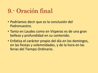 9.- Oración final
• Podríamos decir que es la conclusión del
Padrenuestro.
• Tanto en Laudes como en Vísperas es de una gran
belleza y profundidad en su contenido.
• Enfatiza el carácter propio del día en los domingos,
en las fiestas y solemnidades, y de la hora en las
ferias del Tiempo Ordinario.
 