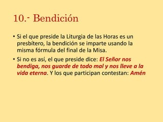 10.- Bendición
• Si el que preside la Liturgia de las Horas es un
presbítero, la bendición se imparte usando la
misma fórmula del final de la Misa.
• Si no es así, el que preside dice: El Señor nos
bendiga, nos guarde de todo mal y nos lleve a la
vida eterna. Y los que participan contestan: Amén
 