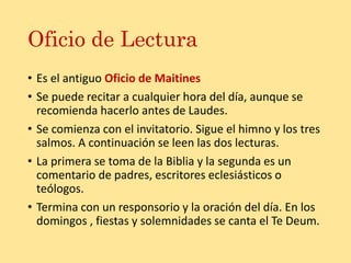 Oficio de Lectura
• Es el antiguo Oficio de Maitines
• Se puede recitar a cualquier hora del día, aunque se
recomienda hacerlo antes de Laudes.
• Se comienza con el invitatorio. Sigue el himno y los tres
salmos. A continuación se leen las dos lecturas.
• La primera se toma de la Biblia y la segunda es un
comentario de padres, escritores eclesiásticos o
teólogos.
• Termina con un responsorio y la oración del día. En los
domingos , fiestas y solemnidades se canta el Te Deum.
 