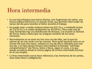 Hora intermedia
• Es una hora litúrgica muy breve (himno, tres fragmentos de salmo, una
lectura bíblica brevísima y la oración final), que permite interrumpir las
tareas del día para recordar al Señor durante el trabajo.
• Se puede rezar a media mañana (entre las 9/11 hs.), a mediodía (entre
las 13/15 hs.) o a media tarde(entre las 16/18 hs.). Para cada uno de
esos momentos hay una distribución de lecturas, y la oración se llamará
de Tercia, Sexta o Nona (por los antiguos nombres de las horas
romanas).
• Normalmente no se rezan las tres sino una de ellas, por lo que los
salmos de las tres series son los mismos. Pero quien quisiera rezar en un
mismo día esas tres horas, utilizará en una de ella la salmodia que trae
ese día, y en la(s) otra(s) hora(s) intermedia(s) la llamada "salmodia
complementaria" (de Tercia, Sexta o Nona, según el caso), a la que
puede accederse desde la misma página de la Hora Intermedia (incluso
en el uso simple).
• La Hora Intermedia nunca hace referencia a las memorias de los santos,
sean éstas libres u obligatorias.
 