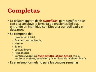 Completas
• La palabra quiere decir cumplidas, para significar que
con ella concluye la jornada de oraciones del día,
entrando en intimidad con Dios a la tranquilidad y el
descanso.
• Se compone de:
• Invocación inicial
• Examen de conciencia,
• Himno
• Salmo
• Lectura breve
• Responsorio
• Cantico evangélico Nune dimittis (ahora, Señor) con su
antífona, oremos, bendición y la antífona de la Virgen María.
• Es el mismo formulario para las cuatros semanas.
 