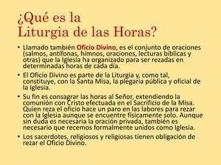 ¿Qué es la
Liturgia de las Horas?
• Llamado también Oficio Divino, es el conjunto de oraciones
(salmos, antífonas, himnos, oraciones, lecturas bíblicas y
otras) que la Iglesia ha organizado para ser rezadas en
determinadas horas de cada día.
• El Oficio Divino es parte de la Liturgia y, como tal,
constituye, con la Santa Misa, la plegaria pública y oficial de
la Iglesia.
• Su fin es consagrar las horas al Señor, extendiendo la
comunión con Cristo efectuada en el Sacrificio de la Misa.
Quien reza el oficio hace un paro en las labores para rezar
con la Iglesia aunque se encuentre físicamente solo. Aunque
sin duda es necesaria la oración privada, también es
necesario que recemos formalmente unidos como Iglesia.
• Los sacerdotes, religiosos y religiosas tienen obligación de
rezar el Oficio Divino.
 