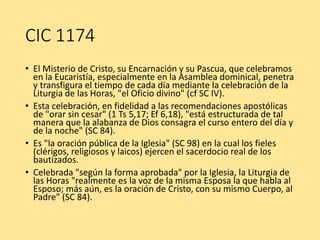CIC 1174
• El Misterio de Cristo, su Encarnación y su Pascua, que celebramos
en la Eucaristía, especialmente en la Asamblea dominical, penetra
y transfigura el tiempo de cada día mediante la celebración de la
Liturgia de las Horas, "el Oficio divino" (cf SC IV).
• Esta celebración, en fidelidad a las recomendaciones apostólicas
de "orar sin cesar" (1 Ts 5,17; Ef 6,18), "está estructurada de tal
manera que la alabanza de Dios consagra el curso entero del día y
de la noche" (SC 84).
• Es "la oración pública de la Iglesia" (SC 98) en la cual los fieles
(clérigos, religiosos y laicos) ejercen el sacerdocio real de los
bautizados.
• Celebrada "según la forma aprobada" por la Iglesia, la Liturgia de
las Horas "realmente es la voz de la misma Esposa la que habla al
Esposo; más aún, es la oración de Cristo, con su mismo Cuerpo, al
Padre" (SC 84).
 