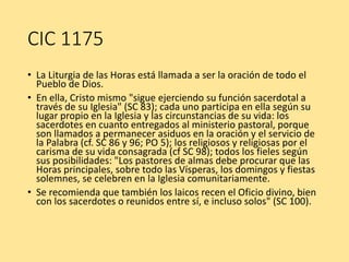CIC 1175
• La Liturgia de las Horas está llamada a ser la oración de todo el
Pueblo de Dios.
• En ella, Cristo mismo "sigue ejerciendo su función sacerdotal a
través de su Iglesia" (SC 83); cada uno participa en ella según su
lugar propio en la Iglesia y las circunstancias de su vida: los
sacerdotes en cuanto entregados al ministerio pastoral, porque
son llamados a permanecer asiduos en la oración y el servicio de
la Palabra (cf. SC 86 y 96; PO 5); los religiosos y religiosas por el
carisma de su vida consagrada (cf SC 98); todos los fieles según
sus posibilidades: "Los pastores de almas debe procurar que las
Horas principales, sobre todo las Vísperas, los domingos y fiestas
solemnes, se celebren en la Iglesia comunitariamente.
• Se recomienda que también los laicos recen el Oficio divino, bien
con los sacerdotes o reunidos entre sí, e incluso solos" (SC 100).
 