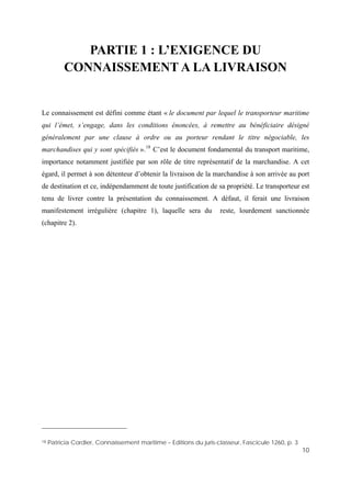 10
PARTIE 1 : L’EXIGENCE DU
CONNAISSEMENT A LA LIVRAISON
Le connaissement est défini comme étant « le document par lequel le transporteur maritime
qui l’émet, s’engage, dans les conditions énoncées, à remettre au bénéficiaire désigné
généralement par une clause à ordre ou au porteur rendant le titre négociable, les
marchandises qui y sont spécifiés ».18
C’est le document fondamental du transport maritime,
importance notamment justifiée par son rôle de titre représentatif de la marchandise. A cet
égard, il permet à son détenteur d’obtenir la livraison de la marchandise à son arrivée au port
de destination et ce, indépendamment de toute justification de sa propriété. Le transporteur est
tenu de livrer contre la présentation du connaissement. A défaut, il ferait une livraison
manifestement irrégulière (chapitre 1), laquelle sera du reste, lourdement sanctionnée
(chapitre 2).
18 Patricia Cordier, Connaissement maritime – Editions du juris-classeur, Fascicule 1260, p. 3
 