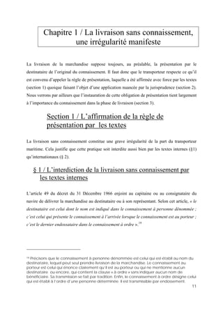 11
Chapitre 1 / La livraison sans connaissement,
une irrégularité manifeste
La livraison de la marchandise suppose toujours, au préalable, la présentation par le
destinataire de l’original du connaissement. Il faut donc que le transporteur respecte ce qu’il
est convenu d’appeler la règle de présentation, laquelle a été affirmée avec force par les textes
(section 1) quoique faisant l’objet d’une application nuancée par la jurisprudence (section 2).
Nous verrons par ailleurs que l’instauration de cette obligation de présentation tient largement
à l’importance du connaissement dans la phase de livraison (section 3).
Section 1 / L’affirmation de la règle de
présentation par les textes
La livraison sans connaissement constitue une grave irrégularité de la part du transporteur
maritime. Cela justifie que cette pratique soit interdite aussi bien par les textes internes (§1)
qu’internationaux (§ 2).
§ 1 / L’interdiction de la livraison sans connaissement par
les textes internes
L’article 49 du décret du 31 Décembre 1966 enjoint au capitaine ou au consignataire du
navire de délivrer la marchandise au destinataire ou à son représentant. Selon cet article, « le
destinataire est celui dont le nom est indiqué dans le connaissement à personne dénommée ;
c’est celui qui présente le connaissement à l’arrivée lorsque le connaissement est au porteur ;
c’est le dernier endossataire dans le connaissement à ordre ».19
19 Précisons que le connaissement à personne dénommée est celui qui est établi au nom du
destinataire, lequel peut seul prendre livraison de la marchandise. Le connaissement au
porteur est celui qui énonce clairement qu’il est au porteur ou qui ne mentionne aucun
destinataire ou encore, qui contient la clause « à ordre » sans indiquer aucun nom de
bénéficiaire. Sa transmission se fait par tradition. Enfin, le connaissement à ordre désigne celui
qui est établi à l’ordre d’une personne déterminée. Il est transmissible par endossement.
 