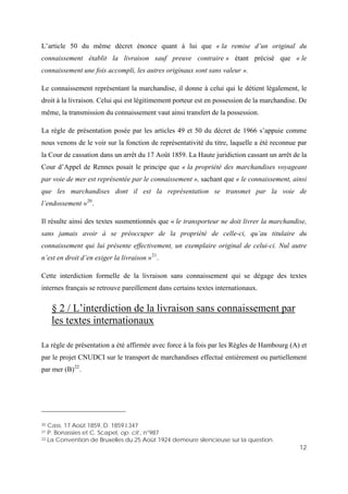 12
L’article 50 du même décret énonce quant à lui que « la remise d’un original du
connaissement établit la livraison sauf preuve contraire » étant précisé que « le
connaissement une fois accompli, les autres originaux sont sans valeur ».
Le connaissement représentant la marchandise, il donne à celui qui le détient légalement, le
droit à la livraison. Celui qui est légitimement porteur est en possession de la marchandise. De
même, la transmission du connaissement vaut ainsi transfert de la possession.
La règle de présentation posée par les articles 49 et 50 du décret de 1966 s’appuie comme
nous venons de le voir sur la fonction de représentativité du titre, laquelle a été reconnue par
la Cour de cassation dans un arrêt du 17 Août 1859. La Haute juridiction cassant un arrêt de la
Cour d’Appel de Rennes posait le principe que « la propriété des marchandises voyageant
par voie de mer est représentée par le connaissement », sachant que « le connaissement, ainsi
que les marchandises dont il est la représentation se transmet par la voie de
l’endossement »20
.
Il résulte ainsi des textes susmentionnés que « le transporteur ne doit livrer la marchandise,
sans jamais avoir à se préoccuper de la propriété de celle-ci, qu’au titulaire du
connaissement qui lui présente effectivement, un exemplaire original de celui-ci. Nul autre
n’est en droit d’en exiger la livraison »21
.
Cette interdiction formelle de la livraison sans connaissement qui se dégage des textes
internes français se retrouve pareillement dans certains textes internationaux.
§ 2 / L’interdiction de la livraison sans connaissement par
les textes internationaux
La règle de présentation a été affirmée avec force à la fois par les Règles de Hambourg (A) et
par le projet CNUDCI sur le transport de marchandises effectué entièrement ou partiellement
par mer (B)22
.
20 Cass. 17 Août 1859, D. 1859.I.347
21 P. Bonassies et C. Scapel, op. cit., n°987
22 La Convention de Bruxelles du 25 Août 1924 demeure silencieuse sur la question.
 