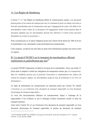 13
A / Les Règles de Hambourg
L’article 1er
§ 7 des Règles de Hambourg définit le connaissement comme « un document
faisant preuve d’un contrat de transport par mer et constatant la prise en charge ou la mise à
bord des marchandises par le transporteur ainsi que l’engagement de celui-ci de délivrer les
marchandises contre remise de ce document. Cet engagement résulte d’une mention dans le
document stipulant que les marchandises doivent être délivrées à l’ordre d’une personne
dénommée ou à ordre ou au porteur ».
Nous reconnaissons ici la même obligation posée par l’article 49 du décret de 1966 de livrer
la marchandise à son destinataire contre présentation du connaissement.
Cette exigence est prévue du reste dans un autre texte international quoique non encore entré
en vigueur.
B / Le projet CNUDCI sur le transport de marchandises effectué
entièrement ou partiellement par mer23
Le projet CNUDCI règlemente en détail la livraison de la marchandise. Ainsi, son article 11
inclus dans le chapitre 4 relatif aux obligations du transporteur énonce que « le transporteur,
dans les conditions prévues par la présente Convention et conformément aux clauses du
contrat de transport, déplace les marchandises jusqu’au lieu de destination et les livre au
destinataire ».
La règle de présentation du connaissement est nettement posée par l’article 50, intitulé
« Livraison en cas d’émission d’un document de transport négociable ou d’un document
électronique de transport négociable ».
Ce texte fait nécessairement référence au connaissement, lequel a l’apanage de la
négociabilité. C’est d’ailleurs ce qui le distingue d’autres documents comme la lettre de
transport maritime.
Ainsi selon l’article 50, en cas d’émission d’un document de transport négociable ou d’un
document électronique de transport négociable, le porteur du document de transport
23 A/CN.9/WG.III/WP.101 (CNUDCI, Groupe de travail III, droit des transports, 21ème session,
Vienne, 14-25 Janvier 2008)
 