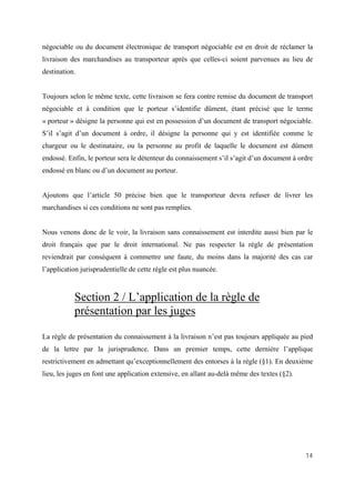 14
négociable ou du document électronique de transport négociable est en droit de réclamer la
livraison des marchandises au transporteur après que celles-ci soient parvenues au lieu de
destination.
Toujours selon le même texte, cette livraison se fera contre remise du document de transport
négociable et à condition que le porteur s’identifie dûment, étant précisé que le terme
« porteur » désigne la personne qui est en possession d’un document de transport négociable.
S’il s’agit d’un document à ordre, il désigne la personne qui y est identifiée comme le
chargeur ou le destinataire, ou la personne au profit de laquelle le document est dûment
endossé. Enfin, le porteur sera le détenteur du connaissement s’il s’agit d’un document à ordre
endossé en blanc ou d’un document au porteur.
Ajoutons que l’article 50 précise bien que le transporteur devra refuser de livrer les
marchandises si ces conditions ne sont pas remplies.
Nous venons donc de le voir, la livraison sans connaissement est interdite aussi bien par le
droit français que par le droit international. Ne pas respecter la règle de présentation
reviendrait par conséquent à commettre une faute, du moins dans la majorité des cas car
l’application jurisprudentielle de cette règle est plus nuancée.
Section 2 / L’application de la règle de
présentation par les juges
La règle de présentation du connaissement à la livraison n’est pas toujours appliquée au pied
de la lettre par la jurisprudence. Dans un premier temps, cette dernière l’applique
restrictivement en admettant qu’exceptionnellement des entorses à la règle (§1). En deuxième
lieu, les juges en font une application extensive, en allant au-delà même des textes (§2).
 