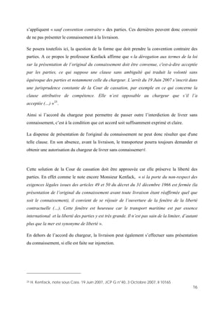 16
s’appliquent « sauf convention contraire » des parties. Ces dernières peuvent donc convenir
de ne pas présenter le connaissement à la livraison.
Se posera toutefois ici, la question de la forme que doit prendre la convention contraire des
parties. A ce propos le professeur Kenfack affirme que « la dérogation aux termes de la loi
sur la présentation de l’original du connaissement doit être convenue, c'est-à-dire acceptée
par les parties, ce qui suppose une clause sans ambiguïté qui traduit la volonté sans
équivoque des parties et notamment celle du chargeur. L’arrêt du 19 Juin 2007 s’inscrit dans
une jurisprudence constante de la Cour de cassation, par exemple en ce qui concerne la
clause attributive de compétence. Elle n’est opposable au chargeur que s’il l’a
acceptée (…) »25
.
Ainsi si l’accord du chargeur peut permettre de passer outre l’interdiction de livrer sans
connaissement, c’est à la condition que cet accord soit suffisamment exprimé et claire.
La dispense de présentation de l'original du connaissement ne peut donc résulter que d'une
telle clause. En son absence, avant la livraison, le transporteur pourra toujours demander et
obtenir une autorisation du chargeur de livrer sans connaissement.
Cette solution de la Cour de cassation doit être approuvée car elle préserve la liberté des
parties. En effet comme le note encore Monsieur Kenfack, « si la porte du non-respect des
exigences légales issues des articles 49 et 50 du décret du 31 décembre 1966 est fermée (la
présentation de l’original du connaissement avant toute livraison étant réaffirmée quel que
soit le connaissement), il convient de se réjouir de l’ouverture de la fenêtre de la liberté
contractuelle (…). Cette fenêtre est heureuse car le transport maritime est par essence
international et la liberté des parties y est très grande. Il n’est pas sain de la limiter, d’autant
plus que la mer est synonyme de liberté ».
En dehors de l’accord du chargeur, la livraison peut également s’effectuer sans présentation
du connaissement, si elle est faite sur injonction.
25 H. Kenfack, note sous Cass. 19 Juin 2007, JCP G n°40, 3 Octobre 2007, II 10165
 