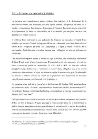 17
B / La livraison sur injonction judiciaire
La livraison sans connaissement pourra toujours être autorisée si le destinataire de la
marchandise entame une procédure judiciaire rapide, comme l’assignation en référé ou la
requête. Le destinataire dans ce cas ne dispose pas de l’original du connaissement susceptible
de lui permettre de retirer sa marchandise, et il ne souhaite pas non plus contracter une
garantie pour obtenir livraison.
Il préférera donc emprunter la voie judiciaire. La livraison sur injonction s’entend d’une
procédure permettant d’obtenir du juge des référés une ordonnance prescrivant l’exécution en
nature d’une obligation de faire. En l’occurrence il s’agira d’obtenir livraison de la
marchandise. Toutefois cette procédure suppose que l’obligation ne soit pas sérieusement
contestable.
Une procédure simplifiée permet d’obtenir du juge d’instance, une ordonnance d’injonction
de faire. Il doit s’agir d’une obligation née d’un contrat passé entre personnes n’ayant pas
toutes contracté en qualité de commerçant. En effet, l’article 1425-1 du Nouveau code de
procédure civile, dispose que « l’exécution en nature d’une obligation née d’un contrat
conclu entre des personnes n’ayant pas toutes la qualité de commerçant peut être demandée
au tribunal d’instance lorsque la valeur de la prestation dont l’exécution est réclamée
n’excède pas le taux de compétence de cette juridiction ».
On signalera ici un arrêt de la Cour d’appel de Rouen du 19 Octobre 2004, lequel confirme
une ordonnance ayant fait droit à une demande de remise sous astreinte de la marchandise26
.
Cet arrêt sera du reste confirmé par la chambre commerciale de la Cour de cassation dans une
décision du 27 Juin 200627
.
En l’espèce la société Aventis avait confié à la société Kawasaki un transport de marchandises
de Fos-sur-Mer à Bangkok. N’ayant pas reçu le connaissement émis par le transporteur, la
société Aventis, avait obtenu du juge des référés qu’il soit ordonné à la société Kawasaki de
lui livrer ces marchandises sans remise du connaissement initial et cela sous astreinte de 5000
euros par jour de retard à compter de sa mise à quai à Bangkok.
26 CA Rouen, 19 Octobre 2004, n°03/00882, Kawasaki kisen kaisa c/ Bayer, Lamyline
27 Com. 27 Juin 2006 n°04-20.510, Lamyline
 