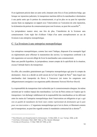 18
Il est également précisé dans un autre arrêt, émanant cette fois-ci d’une juridiction belge, que
lorsque sur injonction judiciaire, le transporteur maritime délivre la marchandise à destination
à une partie autre que le porteur du connaissement, et qu’en plus on ne peut lui reprocher
aucune faute ou négligence en rapport avec l’intervention ou l’exécution de cette injonction,
la réclamation du porteur du connaissement pour non livraison, ne peut être accueillie28
.
La jurisprudence nuance ainsi, une fois de plus, l’interdiction de la livraison sans
connaissement. Cette règle fait d’ailleurs l’objet d’un autre assouplissement en cas de
livraison à une entreprise monopolistique.
C / La livraison à une entreprise monopolistique
Les entreprises monopolistiques, comme leur nom l’indique, disposent d’un monopole légal
ou réglementaire pour effectuer la manutention des navires. Le transporteur confronté à de
tels organismes est souvent obligé de livrer la marchandise sans connaissement.
Dans une pareille hypothèse, la jurisprudence, tenant compte de la spécificité de la situation,
excuse l’attitude fautive du transporteur.
En effet, elle considère généralement que l’entreprise monopolistique agit pour le compte du
destinataire. Ainsi en a décidé un arrêt ancien de la Cour d’appel de Paris29
dans lequel une
marchandise était transportée du Havre à Vancouver (où toutes les cargaisons sont
obligatoirement consignées à un organisme public dénommé National Harbour Board).
La responsabilité du transporteur était recherchée par le commissionnaire-chargeur, lui-même
actionné par le vendeur impayé des marchandises. La Cour de Paris estime en l’espèce que le
transporteur s’est déchargé valablement de la responsabilité des marchandises en les délivrant
entre les mains de l’entreprise monopolistique dont l’intervention est obligatoire et qui « agit
non en qualité de mandataire du bord, mais comme représentant du destinataire qui le paie
pour son intervention ». L’organisme monopolistique qui n’est ni choisi, ni librement commis
par le transporteur, ne peut être regardé comme le mandataire contractuel de ce dernier30
.
28 Rechtbank van Koophandel Te Antwerpen, 13 Mai 2005, D. eur. Transp. 2006, p.88
29 CA Paris, 8 Octobre 1964, DMF 1964, p.745, Navire Mississipi
30 CA Aix-en-Provence, 11 Mai 1989, BT 1990, p.345
 