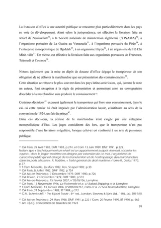 19
La livraison d’office à une autorité publique se rencontre plus particulièrement dans les pays
en voie de développement. Ainsi selon la jurisprudence, est effective la livraison faite au
wharf de Nouakchott31
, à la Société nationale de manutention algérienne (SONAMA)32
, à
l’organisme portuaire de La Guaira au Venezuela33
, à l’organisme portuaire du Pirée34
, à
l’entreprise monopolistique de Djeddah35
, à un organisme libyen36
, à un organisme de Hô Chi
Minh-ville37
. De même, est effective la livraison faite aux organismes portuaires de Freetown,
Takoradi et Cotonou38
.
Notons également que la mise en dépôt de douane d’office dégage le transporteur de son
obligation de ne délivrer la marchandise que sur présentation des connaissements39
.
Cette situation se retrouve le plus souvent dans les pays latino-américains, qui, comme le note
un auteur, font exception à la règle de présentation et permettent ainsi au consignataire
d'accéder à la marchandise sans produire le connaissement40.
Certaines décisions41
excusent également le transporteur qui livre sans connaissement, dans le
cas où cette remise lui était imposée par l’administration locale, constituant au sens de la
convention de 1924, un fait du prince42
.
Dans ces décisions, la remise de la marchandise était exigée par une entreprise
monopolistique d’Etat. Les juges considèrent dès lors, que le transporteur n’est pas
responsable d’une livraison irrégulière, lorsque celui-ci est confronté à un acte de puissance
publique.
31 CA Paris, 29 Avril 1982, DMF 1983, p.274, et Com 13 Juin 1989, DMF 1991, p.229
Notons que « Techniquement un wharf est un appontement auquel viennent accoster les
navires ; dans le jargon maritime on désigne par extension de ce mot, l’organisme de
caractère public qui est chargé de la manutention et de l’entreposage des marchandises
dans les ports africains ». R. Rodière, « Traité général de droit maritime » Tome III, Dalloz 1970,
p.77
32 T.Com Marseille, 26 Mars 1982, Rev. Scapel 1982, p.30
33 CA Paris, 8 Juillet 1982, DMF 1982, p.754
34 CA Aix-en-Provence, 7 Décembre 1979, DMF 1980, p.726
35 CA Rouen, 21 Novembre 1979, DMF 1980, p.531
36 CA Aix-en-Provence, 15 Février 2007, n°05/06156, Lamyline
37 CA Paris, 13 Novembre 1996, La Paternelle et a. c/ Ballast Shipping et a. Lamyline
38 T.Com Marseille, 13 Janvier 2006, n°2005F02757, Fortis et a. c/ Sea Bean Maritime, Lamyline
39 CA Paris, 21 Septembre 1988, BT 1989, p.212
40 C.M. Schmittohff, “The Export Trade”, 8th ed., London, Stevens & Sons Ltd., 1986, pp. 509-510
41 CA Aix-en-Provence, 29 Mars 1988, DMF 1991, p.223 / Com, 20 Février 1990, BT 1990, p. 563
42 Art. 4§2 g, convention de Bruxelles de 1924
 
