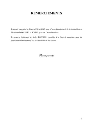 2
REMERCIEMENTS
Je tiens à remercier M. Francis EBIANGNE pour m’avoir fait découvrir le droit maritime et
Messieurs BONASSIES et SCAPEL pour me l’avoir fait aimer.
Je remercie également M. André POTOCKI, conseiller à la Cour de cassation, pour les
précieuses informations qu’il a eu l’amabilité de me fournir.
A mes parents
 