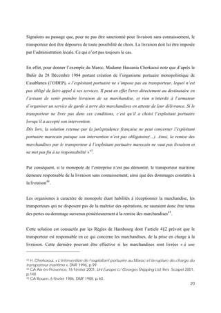 20
Signalons au passage que, pour ne pas être sanctionné pour livraison sans connaissement, le
transporteur doit être dépourvu de toute possibilité de choix. La livraison doit lui être imposée
par l’administration locale. Ce qui n’est pas toujours le cas.
En effet, pour donner l’exemple du Maroc, Madame Hassania Cherkaoui note que d’après le
Dahir du 28 Décembre 1984 portant création de l’organisme portuaire monopolistique de
Casablanca (l’ODEP), « l’exploitant portuaire ne s’impose pas au transporteur, lequel n’est
pas obligé de faire appel à ses services. Il peut en effet livrer directement au destinataire en
l’avisant de venir prendre livraison de sa marchandise, et rien n’interdit à l’armateur
d’organiser un service de garde à terre des marchandises en attente de leur délivrance. Si le
transporteur ne livre pas dans ces conditions, c’est qu’il a choisi l’exploitant portuaire
lorsqu’il a accepté son intervention.
Dès lors, la solution retenue par la jurisprudence française ne peut concerner l’exploitant
portuaire marocain puisque son intervention n’est pas obligatoire(…). Ainsi, la remise des
marchandises par le transporteur à l’exploitant portuaire marocain ne vaut pas livraison et
ne met pas fin à sa responsabilité »43
.
Par conséquent, si le monopole de l’entreprise n’est pas démontré, le transporteur maritime
demeure responsable de la livraison sans connaissement, ainsi que des dommages constatés à
la livraison44
.
Les organismes à caractère de monopole étant habilités à réceptionner la marchandise, les
transporteurs qui ne disposent pas de la maîtrise des opérations, ne sauraient donc être tenus
des pertes ou dommage survenus postérieurement à la remise des marchandises45
.
Cette solution est consacrée par les Règles de Hambourg dont l’article 4§2 prévoit que le
transporteur est responsable en ce qui concerne les marchandises, de la prise en charge à la
livraison. Cette dernière pouvant être effective si les marchandises sont livrées « à une
43 H. Cherkaoui, « L’intervention de l’exploitant portuaire au Maroc et la rupture de charge du
transporteur maritime », DMF 1996, p.99
44 CA Aix-en-Provence, 16 Février 2001, Uni Europe c/ Georges Shipping Ltd, Rev. Scapel 2001,
p.148
45 CA Rouen, 6 février 1986, DMF 1988, p.40.
 