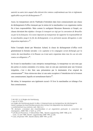 21
autorité ou autre tiers auquel elles doivent être remises conformément aux lois et règlements
applicables au port de déchargement »46
.
Aussi, les transporteurs ont-ils l’habitude d’introduire dans leurs connaissements une clause
de déchargement d’office énonçant que la remise de la marchandise à ces organismes mettra
fin à leurs responsabilités. Mais comme le soulignent Messieurs Bonassies et Scapel, ces
clauses devraient être rejetées « lorsque le transport est régi par la convention de Bruxelles
ou par la loi française. Ces textes imposent au transporteur de supporter la responsabilité de
la marchandise jusqu’à la fin du déchargement, et ne prévoient aucune dérogation à cette
disposition impérative »47
.
Selon l’exemple donné par Monsieur Achard, la clause de déchargement d’office revêt
généralement la formule suivante : « Le capitaine et la compagnie seront déchargés par la
remise des marchandises à la Douane ou à tout autre organisme dans tous les cas où cette
remise est obligatoire »48
.
En livrant la marchandise à une entreprise monopolistique, le transporteur ne sera tenu que
des pertes et avaries constatées à la remise, mais ne sera pas sanctionné pour une livraison
irrégulière, c’est à dire faite sans présentation par le destinataire d’un original du
connaissement49
. Nous retrouvons donc ici une autre exception à l’interdiction de la livraison
sans connaissement, laquelle est normalement fautive50
.
De même, le transporteur sera également excusé s’il livre la marchandise en échange d’un
faux connaissement.
46 Art 4§2, b, iii, Règles de Hambourg
47 op.cit, n°1033
Les règles de Hambourg quant à elles, n’imposent pas au transporteur de décharger le
navire, puisque la marchandise pourra être remise à la disposition du destinataire
« conformément au contrat » (art. 4§2, b, ii
48R. Achard, « Livraison des marchandises à un organisme portuaire à caractère de
monopole », JMM 1981, n°3231, p. 2774
49 CA Aix-en-Provence, 17 Décembre 1986, Navire Lagada-Bay, DMF 1988, p.43,
Cass. 13 Juin 1989, Navire Lagada-Bay, DMF 1991, p.228,
50 Cass, 29 janvier 1991, Navire Diana, DMF 1991, p 354,
 
