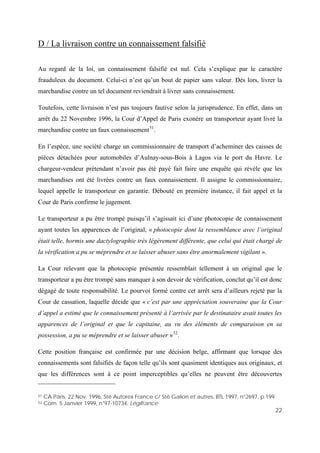 22
D / La livraison contre un connaissement falsifié
Au regard de la loi, un connaissement falsifié est nul. Cela s’explique par le caractère
frauduleux du document. Celui-ci n’est qu’un bout de papier sans valeur. Dès lors, livrer la
marchandise contre un tel document reviendrait à livrer sans connaissement.
Toutefois, cette livraison n’est pas toujours fautive selon la jurisprudence. En effet, dans un
arrêt du 22 Novembre 1996, la Cour d’Appel de Paris exonère un transporteur ayant livré la
marchandise contre un faux connaissement51
.
En l’espèce, une société charge un commissionnaire de transport d’acheminer des caisses de
pièces détachées pour automobiles d’Aulnay-sous-Bois à Lagos via le port du Havre. Le
chargeur-vendeur prétendant n’avoir pas été payé fait faire une enquête qui révèle que les
marchandises ont été livrées contre un faux connaissement. Il assigne le commissionnaire,
lequel appelle le transporteur en garantie. Débouté en première instance, il fait appel et la
Cour de Paris confirme le jugement.
Le transporteur a pu être trompé puisqu’il s’agissait ici d’une photocopie de connaissement
ayant toutes les apparences de l’original, « photocopie dont la ressemblance avec l’original
était telle, hormis une dactylographie très légèrement différente, que celui qui était chargé de
la vérification a pu se méprendre et se laisser abuser sans être anormalement vigilant ».
La Cour relevant que la photocopie présentée ressemblait tellement à un original que le
transporteur a pu être trompé sans manquer à son devoir de vérification, conclut qu’il est donc
dégagé de toute responsabilité. Le pourvoi formé contre cet arrêt sera d’ailleurs rejeté par la
Cour de cassation, laquelle décide que « c’est par une appréciation souveraine que la Cour
d’appel a estimé que le connaissement présenté à l’arrivée par le destinataire avait toutes les
apparences de l’original et que le capitaine, au vu des éléments de comparaison en sa
possession, a pu se méprendre et se laisser abuser »52
.
Cette position française est confirmée par une décision belge, affirmant que lorsque des
connaissements sont falsifiés de façon telle qu’ils sont quasiment identiques aux originaux, et
que les différences sont à ce point imperceptibles qu’elles ne peuvent être découvertes
51 CA Paris, 22 Nov. 1996, Sté Autorex France c/ Sté Galion et autres, BTL 1997, n°2697, p.199
52 Com. 5 Janvier 1999, n°97-10734, Légifrance
 