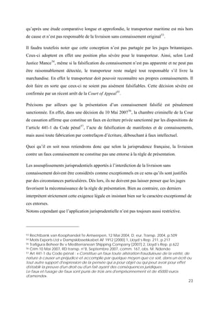 23
qu’après une étude comparative longue et approfondie, le transporteur maritime est mis hors
de cause et n’est pas responsable de la livraison sans connaissement original53
.
Il faudra toutefois noter que cette conception n’est pas partagée par les juges britanniques.
Ceux-ci adoptent en effet une position plus sévère pour le transporteur. Ainsi, selon Lord
Justice Mance54
, même si la falsification du connaissement n’est pas apparente et ne peut pas
être raisonnablement détectée, le transporteur reste malgré tout responsable s’il livre la
marchandise. En effet le transporteur doit pouvoir reconnaître ses propres connaissements. Il
doit faire en sorte que ceux-ci ne soient pas aisément falsifiables. Cette décision sévère est
confirmée par un récent arrêt de la Court of Appeal55
.
Précisons par ailleurs que la présentation d’un connaissement falsifié est pénalement
sanctionnée. En effet, dans une décision du 10 Mai 200756
, la chambre criminelle de la Cour
de cassation affirme que constitue un faux en écriture privée sanctionné par les dispositions de
l’article 441-1 du Code pénal57
, l’acte de falsification de manifestes et de connaissements,
mais aussi toute fabrication par contrefaçon d’écriture, débouchant à faux intellectuel.
Quoi qu’il en soit nous retiendrons donc que selon la jurisprudence française, la livraison
contre un faux connaissement ne constitue pas une entorse à la règle de présentation.
Les assouplissements jurisprudentiels apportés à l’interdiction de la livraison sans
connaissement doivent être considérés comme exceptionnels en ce sens qu’ils sont justifiés
par des circonstances particulières. Dès lors, ils ne doivent pas laisser penser que les juges
favorisent la méconnaissance de la règle de présentation. Bien au contraire, ces derniers
interprètent strictement cette exigence légale en insistant bien sur le caractère exceptionnel de
ces entorses.
Notons cependant que l’application jurisprudentielle n’est pas toujours aussi restrictive.
53 Rechtbank van Koophandel Te Antwerpen, 12 Mai 2004, D. eur. Transp. 2004, p.509
54 Motis Exports Ltd v Dampskibsselskabet AF 1912 [2000] 1, Lloyd’s Rep. 211, p.217
55 Trafigura Beheer Bv v Mediterranean Shipping Company [2007] 2, Lloyd’s Rep. p.622
56 Crim 10 Mai 2007, RD transp. n°8, Septembre 2007, comm. 167, obs. M. Ndende
57 Art 441-1 du Code pénal : « Constitue un faux toute altération frauduleuse de la vérité, de
nature à causer un préjudice et accomplie par quelque moyen que ce soit, dans un écrit ou
tout autre support d'expression de la pensée qui a pour objet ou qui peut avoir pour effet
d'établir la preuve d'un droit ou d'un fait ayant des conséquences juridiques.
Le faux et l'usage de faux sont punis de trois ans d'emprisonnement et de 45000 euros
d'amende».
 