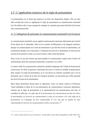24
§ 2 / L’application extensive de la règle de présentation
La jurisprudence ne se limite pas toujours à la lettre des dispositions légales. Elle est ainsi
allée au-delà des textes en appliquant la règle de présentation au connaissement nominatif
(A). Par ailleurs elle n’a pas manqué de souligner le caractère gravement fautif de la livraison
sans connaissement (B).
A / L’obligation de présenter le connaissement nominatif à la livraison
Le connaissement nominatif, encore appelé connaissement à personne dénommée par l’article
49 du décret du 31 Décembre 1966 sur les contrats d’affrètement et de transport maritime,
désigne un connaissement où le nom du destinataire à qui doit être livrée la marchandise, est
nommément désigné sur le document. L’indication du nom de ce destinataire ne doit pas être
assortie de la mention à ordre, ou à tout le moins, celle-ci doit être barrée.
Nous avons ici une des formes que peut prendre le connaissement, lequel selon l’article 49
susmentionné, peut être à personne dénommée, au porteur, ou à ordre.
La nature réelle du connaissement nominatif a pendant longtemps fait l’objet de beaucoup de
controverses. En effet, la question s’était posée de savoir s’il était un véritable connaissement,
donc soumis à la règle de présentation, ou si l’on devait au contraire considérer que c’est un
document, qui à l’instar de la lettre de transport maritime, ne nécessitait pas d’être présenté
lors de la livraison de la marchandise.
Deux thèses doctrinales étaient donc en opposition. Ainsi, un auteur comme le Professeur
Tassel défendant la thèse de la non présentation du connaissement à personne dénommée,
estimait que la règle de présentation et la représentativité du connaissement sont liées. Il
considère en effet que « la règle dite de la présentation du connaissement aux fins de retirer
la marchandise est réservée au connaissement à ordre ou au porteur. Or, cette règle de la
présentation est l’apanage du titre représentatif. Il s’en suit que la qualité de titre
représentatif est réservée au connaissement à ordre et au porteur »58
.
58 Y. Tassel, observations sous CA Rennes, 16 Mai 2002, navire MSC Magallanes, DMF 2002. 952
 