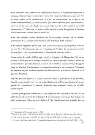 25
Cette opinion fut battue en brèche par les Professeurs Bonassies et Scapel qui estiment quant à
eux, que « la fonction du connaissement comme titre représentant la marchandise doit être
reconnue, autant qu’au connaissement à ordre, au connaissement au porteur et au
connaissement nominatif. Les textes ne font en effet aucune différence quant à ces trois titres,
et il en est de même des Règles et usances uniformes de la CCI relatives au crédit
documentaire »59
. Ainsi pour ces auteurs, quelle que soit la forme du document, la livraison
sans connaissement est donc contraire aux textes.
C’est cette dernière position doctrinale qui fut récemment consacrée par la chambre
commerciale de la Cour de Cassation dans un arrêt de principe du 19 Juin 200760
.
Cette décision importante précise que « sauf convention contraire, le transporteur maritime
ne peut livrer la marchandise que sur présentation de l'original du connaissement, même
lorsque celui-ci est à personne dénommée et dépourvue de mention à ordre ».
Rendu au visa des articles 1147 du code civil, 49 et 50 du décret du 31 décembre 1966 sur les
contrats d'affrètement et de transport maritime, cet arrêt de principe clarifie la nature du
connaissement à personne dénommé. Celui-ci est un véritable connaissement, n’échappant
donc pas à la règle de présentation. Le transporteur maritime a, par conséquent, l’obligation
de présenter l'original du connaissement avant la livraison des marchandises même s'il est à
personne dénommée.
Par cette précision expresse, la Cour de cassation clarifie la qualification de ce document,
laquelle comme nous l’avons vu, avait soulevé la controverse. Désormais, le doute n’est plus
permis, le connaissement à personne dénommée étant considéré comme un véritable
connaissement.
Ajoutons que la position affirmée par la Haute juridiction dans son arrêt du 19 Juin 2007 est
défendue par de nombreux droits étrangers. Il en est ainsi par exemple, du droit anglais. En
effet statuant dans l'affaire du navire Rafaela S61
, La Chambre des Lords a décidé dans un
59 P. Bonassies et C. Scapel, op.cit., n°987
60
Com. 19 juin 2007, n° 05-19.646, D. 2007, AJ. 1869, obs. X. Delpech ; RD transp. 2007, Comm.
n° 192, obs. M. Ndendé ; BTL 2007. 415, obs. M. Tilche ; JCP 2007. II. 10165, note H. Kenfack
61 Y. Tassel, « L'affaire du Rafaela S ou l'indélicat connaissement nominatif », DMF 2005, p. 795
 