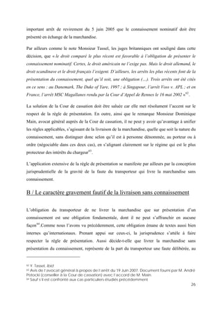 26
important arrêt de revirement du 5 juin 2005 que le connaissement nominatif doit être
présenté en échange de la marchandise.
Par ailleurs comme le note Monsieur Tassel, les juges britanniques ont souligné dans cette
décision, que « le droit comparé le plus récent est favorable à l’obligation de présenter le
connaissement nominatif. Certes, le droit américain ne l’exige pas. Mais le droit allemand, le
droit scandinave et le droit français l’exigent. D’ailleurs, les arrêts les plus récents font de la
présentation du connaissement, quel qu’il soit, une obligation (…). Trois arrêts ont été cités
en ce sens : au Danemark, The Duke of Yare, 1997 ; à Singapour, l’arrêt Voss v. APL ; et en
France, l’arrêt MSC Magallanes rendu par la Cour d’Appel de Rennes le 16 mai 2002 »62
.
La solution de la Cour de cassation doit être saluée car elle met résolument l’accent sur le
respect de la règle de présentation. En outre, ainsi que le remarque Monsieur Dominique
Main, avocat général auprès de la Cour de cassation, il ne peut y avoir qu’avantage à unifier
les règles applicables, s’agissant de la livraison de la marchandise, quelle que soit la nature du
connaissement, sans distinguer donc selon qu’il est à personne dénommée, au porteur ou à
ordre (négociable dans ces deux cas), en s’alignant clairement sur le régime qui est le plus
protecteur des intérêts du chargeur63
.
L’application extensive de la règle de présentation se manifeste par ailleurs par la conception
jurisprudentielle de la gravité de la faute du transporteur qui livre la marchandise sans
connaissement.
B / Le caractère gravement fautif de la livraison sans connaissement
L’obligation du transporteur de ne livrer la marchandise que sur présentation d’un
connaissement est une obligation fondamentale, dont il ne peut s’affranchir en aucune
façon64
.Comme nous l’avons vu précédemment, cette obligation émane de textes aussi bien
internes qu’internationaux. Prenant appui sur ceux-ci, la jurisprudence s’attèle à faire
respecter la règle de présentation. Aussi décide-t-elle que livrer la marchandise sans
présentation du connaissement, représente de la part du transporteur une faute délibérée, au
62 Y. Tassel, Ibid
63 Avis de l’avocat général à propos de l’arrêt du 19 Juin 2007. Document fourni par M. André
Potocki (conseiller à la Cour de cassation) avec l’accord de M. Main.
64 Sauf s’il est confronté aux cas particuliers étudiés précédemment
 